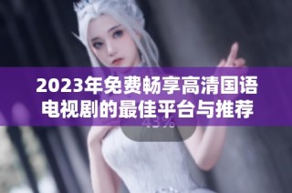 2023年免费畅享高清国语电视剧的最佳平台与推荐