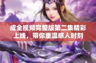 成全视频完整版第二集精彩上线，带你重温感人时刻