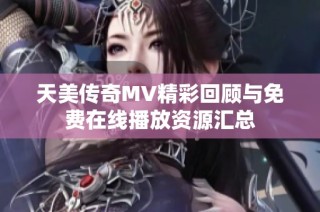 天美传奇MV精彩回顾与免费在线播放资源汇总