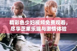 精彩色少妇视频免费观看，尽享芝果乐趣与激情体验