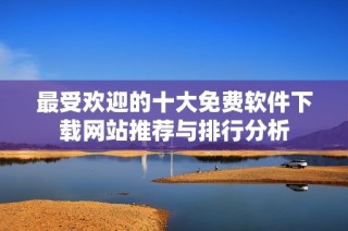 最受欢迎的十大免费软件下载网站推荐与排行分析