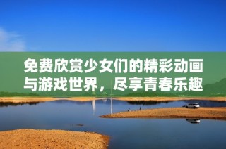 免费欣赏少女们的精彩动画与游戏世界，尽享青春乐趣