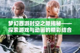 梦幻西游时空之隙揭秘——探索游戏与动画的精彩结合之旅