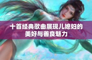 十首经典歌曲展现儿媳妇的美好与善良魅力