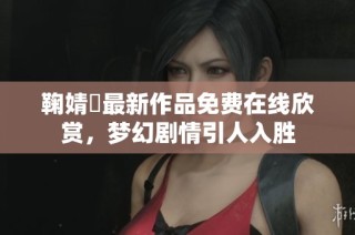 鞠婧祎最新作品免费在线欣赏，梦幻剧情引人入胜