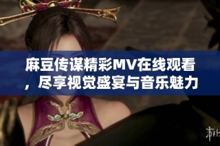 麻豆传谋精彩MV在线观看，尽享视觉盛宴与音乐魅力
