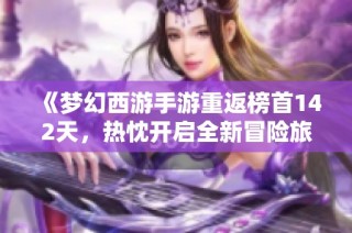 《梦幻西游手游重返榜首142天，热忱开启全新冒险旅程》