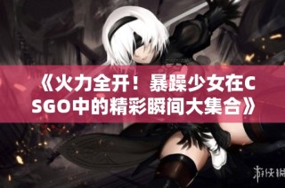 《火力全开！暴躁少女在CSGO中的精彩瞬间大集合》