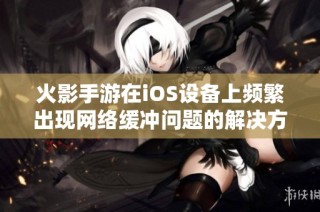 火影手游在iOS设备上频繁出现网络缓冲问题的解决方法与建议