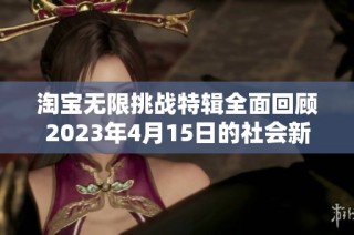 淘宝无限挑战特辑全面回顾2023年4月15日的社会新闻精彩瞬间