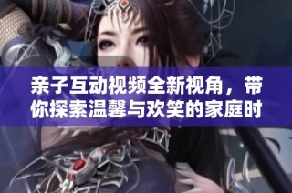 亲子互动视频全新视角，带你探索温馨与欢笑的家庭时光