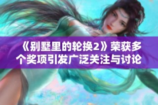 《别墅里的轮换2》荣获多个奖项引发广泛关注与讨论