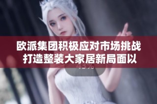 欧派集团积极应对市场挑战 打造整装大家居新局面以适应变化需求