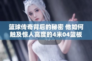 篮球传奇背后的秘密 他如何触及惊人高度的4米04篮板技巧与训练揭秘