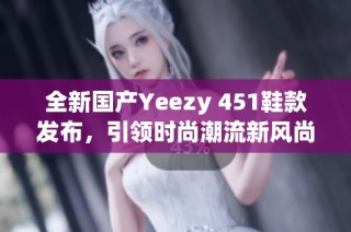 全新国产Yeezy 451鞋款发布，引领时尚潮流新风尚