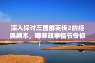 深入探讨三国群英传2的经典剧本，哪些故事情节令你难以忘怀？