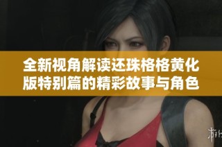 全新视角解读还珠格格黄化版特别篇的精彩故事与角色发展