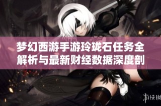 梦幻西游手游玲珑石任务全解析与最新财经数据深度剖析