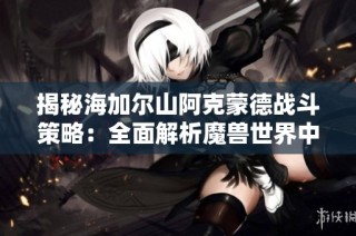 揭秘海加尔山阿克蒙德战斗策略：全面解析魔兽世界中的顶级BOSS挑战技巧