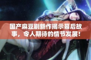 国产麻豆剧新作揭示幕后故事，令人期待的情节发展！