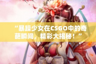 “暴躁少女在CSGO中的奇葩瞬间，精彩大揭秘！”