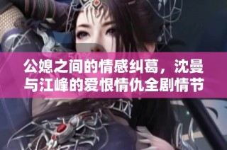 公媳之间的情感纠葛，沈曼与江峰的爱恨情仇全剧情节解析