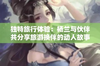 独特旅行体验：杨兰与伙伴共分享旅游换伴的动人故事