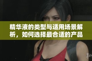 精华液的类型与适用场景解析，如何选择最合适的产品