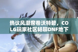 热议风潮席卷沃特碧，COLG玩家社区畅聊DNF地下城与勇士游戏最新动态