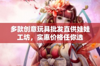 多款创意玩具批发直供娃娃工坊，实惠价格任你选