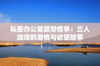 私密办公室禁忌情事：三人缠绵的激情与欲望故事