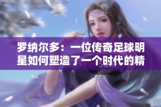 罗纳尔多：一位传奇足球明星如何塑造了一个时代的精神符号与文化影响