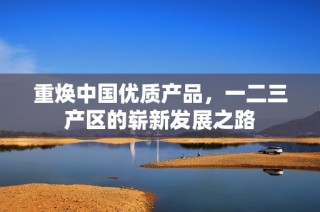 重焕中国优质产品，一二三产区的崭新发展之路