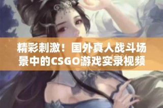 精彩刺激！国外真人战斗场景中的CSGO游戏实录视频探秘