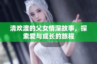 清欢渡的父女情深故事，探索爱与成长的旅程