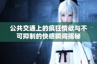 公共交通上的疯狂情欲与不可抑制的快感瞬间揭秘
