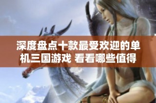 深度盘点十款最受欢迎的单机三国游戏 看看哪些值得一试的佳作