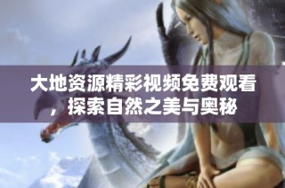 大地资源精彩视频免费观看，探索自然之美与奥秘