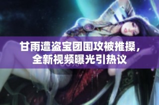 甘雨遭盗宝团围攻被推搡，全新视频曝光引热议