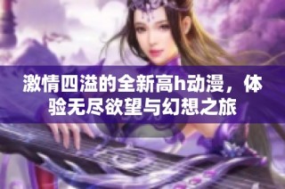 激情四溢的全新高h动漫，体验无尽欲望与幻想之旅