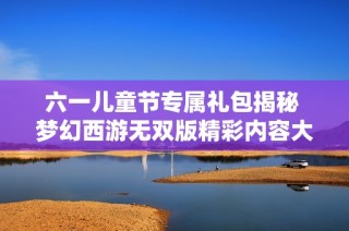 六一儿童节专属礼包揭秘 梦幻西游无双版精彩内容大放送
