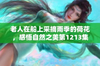 老人在船上采摘雨季的荷花，感悟自然之美第1213集
