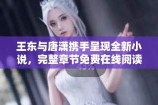 王东与唐潇携手呈现全新小说，完整章节免费在线阅读