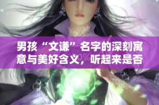 男孩“文谦”名字的深刻寓意与美好含义，听起来是否悦耳动人呢