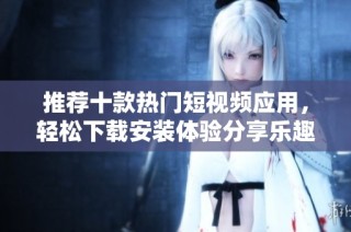 推荐十款热门短视频应用，轻松下载安装体验分享乐趣