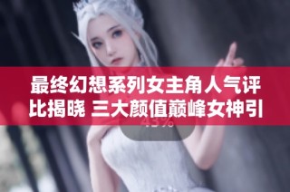 最终幻想系列女主角人气评比揭晓 三大颜值巅峰女神引发玩家热议