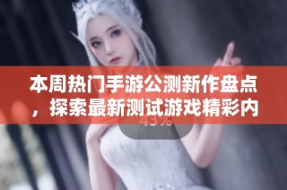 本周热门手游公测新作盘点，探索最新测试游戏精彩内容