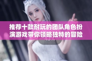 推荐十款耐玩的团队角色扮演游戏带你领略独特的冒险体验与合作乐趣