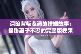 深陷背叛漩涡的婚姻故事：揭秘妻子不忠的完整版视频