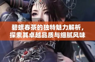 碧螺春茶的独特魅力解析，探索其卓越品质与细腻风味的完美结合